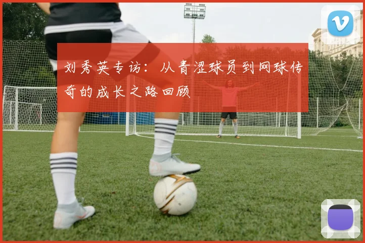 刘秀英专访：从青涩球员到网球传奇的成长之路回顾