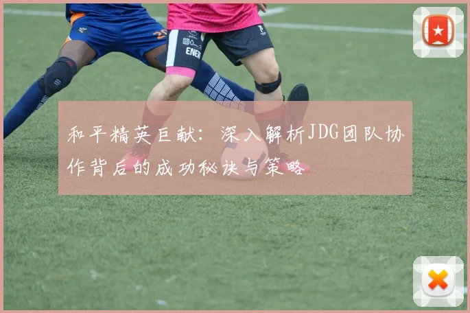 和平精英巨献：深入解析JDG团队协作背后的成功秘诀与策略