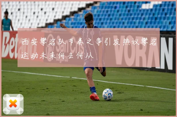 西安攀岩队节奏之争引发热议攀岩运动未来何去何从