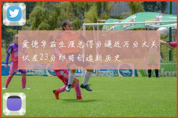 爱德华兹生涯总得分逼近万分大关仅差23分即将创造新历史