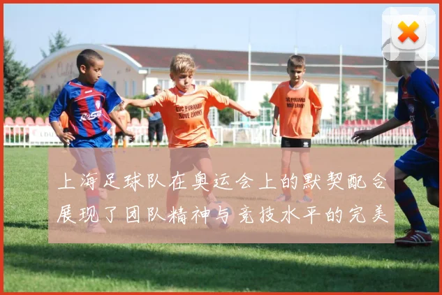 上海足球队在奥运会上的默契配合展现了团队精神与竞技水平的完美结合