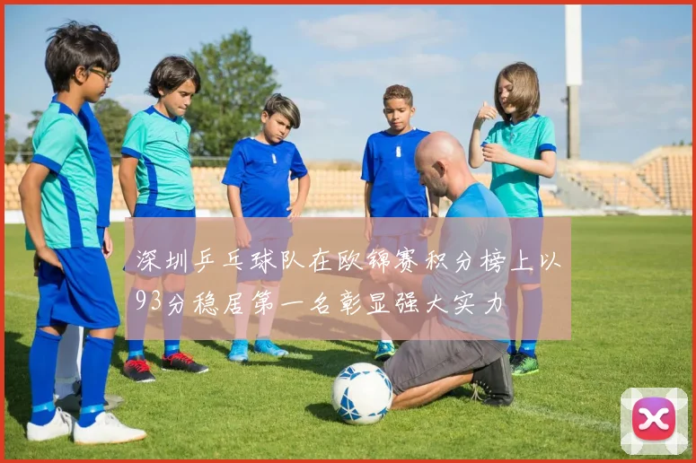 深圳乒乓球队在欧锦赛积分榜上以93分稳居第一名彰显强大实力