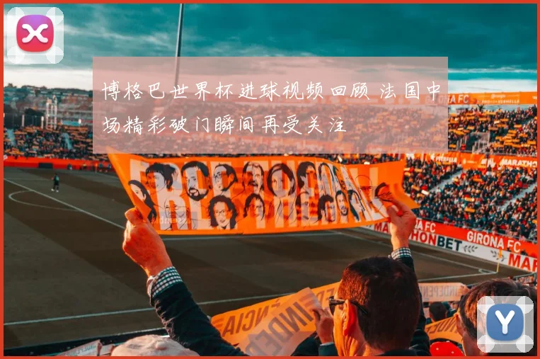 博格巴世界杯进球视频回顾 法国中场精彩破门瞬间再受关注