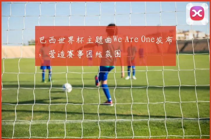 巴西世界杯主题曲We Are One发布，营造赛事团结氛围