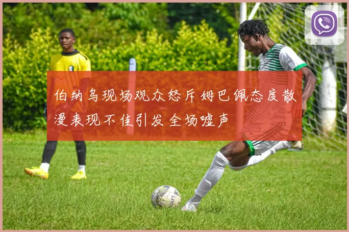 伯纳乌现场观众怒斥姆巴佩态度散漫表现不佳引发全场嘘声