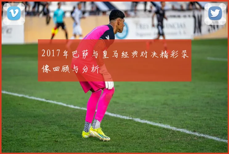 2017年巴萨与皇马经典对决精彩录像回顾与分析