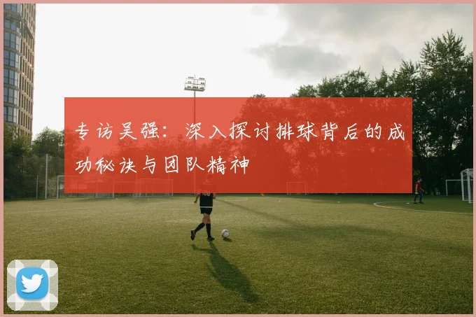 专访吴强：深入探讨排球背后的成功秘诀与团队精神