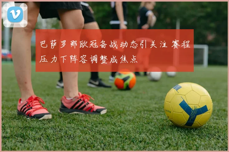 巴萨罗那欧冠备战动态引关注 赛程压力下阵容调整成焦点